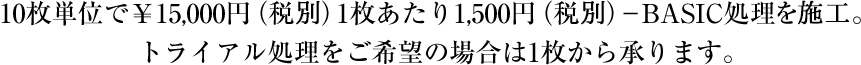 BASIC－LP処理の場合、10枚単位で￥15,000円（税別）1枚あたり1,500円（税別）-ＢＡＳＩＣ処理を施工。 トライアル処理をご希望の場合は1枚から承ります。