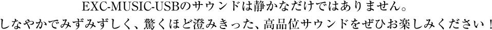 EXC-MUSIC-USBのサウンドは静かなだけではありません。しなやかでみずみずしく、驚くほど澄みきった、高品位サウンドをぜひお楽しみください！